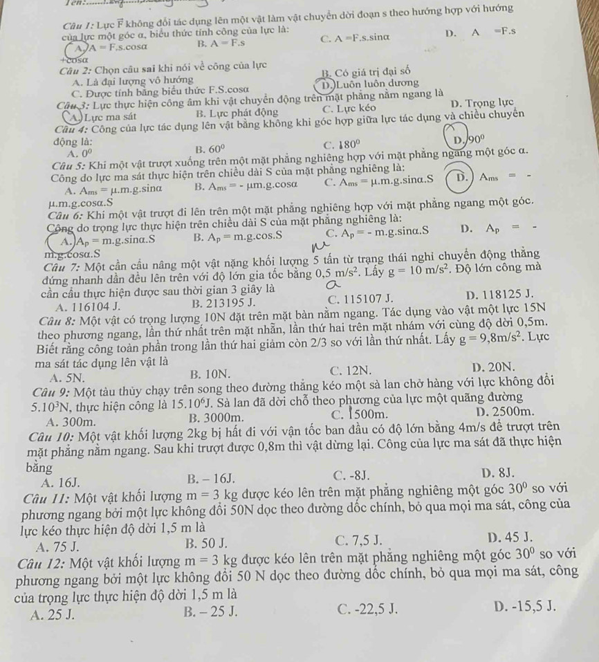 Jen
Cầu I:L ực vector F không đổi tác dụng lên một vật làm vật chuyển dời đoạn s theo hướng hợp với hướng
của lực một góc α, biểu thức tính công của lực là:
a A=F,s.cos alpha B. A=F.s C. A=F S sinα D. A=F.s
+cosα
Câu 2: Chọn câu sai khỉ nói về công của lực
A. Là đại lượng vô hướng B. Có giá trị đại số
C. Được tính bằng biểu thức F.S.cosa D.)Luôn luôn dương
Câu 3: Lực thực hiện công âm khi vật chuyển động trên mặt phẳng nằm ngang là
(A) Lực ma sát B. Lực phát động C. Lực kéo D. Trọng lực
Cầu 4: Công của lực tác dụng lên vật bằng không khi góc hợp giữa lực tác dụng và chiều chuyển
động là: 180°
A. 0^0
B. 60°
C.
D. 90°
Câu 5: Khí một vật trượt xuống trên một mặt phẳng nghiêng hợp với mặt phẳng ngang một góc α.
Công do lực ma sát thực hiện trên chiều dài S của mặt phẳng nghiêng là:
A. A_ms=mu .m.g.sin alpha B. A_ms=-mu m.g. .cos alpha C. A_ms=mu .m.g.sinα.S D. A_ms=-
µ.m.g.cosα.S
Câu 6: Khi một vật trượt đi lên trên một mặt phẳng nghiêng hợp với mặt phẳng ngang một góc.
Cộng do trọng lực thực hiện trên chiều dài S của mặt phẳng nghiêng là:
A. A_p=m. g.sina.S B. A_p=m.g.cos .S C. A_p=-m. g.sinα.S D. A_p= -
m.g.cosα.S
Câu 7:Mhat Q t cần cầu nâng một vật nặng khối lượng 5 tấn từ trạng thái nghi chuyển động thằng
đứng nhanh dần đều lên trên với độ lớn gia tốc bằng 0,5m/s^2. Lấy g=10m/s^2. Độ lớn công mà
cần cầu thực hiện được sau thời gian 3 giây là
A. 116104 J. B. 213195 J. C. 115107 J. D. 118125 J.
Câu 8: Một vật có trọng lượng 10N đặt trên mặt bàn nằm ngang. Tác dụng vào vật một lực 15N
theo phương ngang, lần thứ nhất trên mặt nhẫn, lần thứ hai trên mặt nhám với cùng độ dời 0,5m.
Biết rằng công toàn phần trong lần thứ hai giảm còn 2/3 so với lần thứ nhất. Lấy g=9,8m/s^2. Lực
ma sát tác dụng lên vật là
A. 5N. B. 10N. C. 12N. D. 20N.
Câu 9: Một tàu thủy chạy trên song theo dường thắng kéo một sà lan chở hàng với lực không đổi
5.10^3N , thực hiện công là 15.10^6J J. Sà lan đã dời chỗ theo phương của lực một quãng đường
A. 300m. B. 3000m. C. 1500m. D. 2500m.
Câu 10: Một vật khối lượng 2kg bị hất đi với vận tốc ban đầu có độ lớn bằng 4m/s để trượt trên
mặt phẳng nằm ngang. Sau khi trượt được 0,8m thì vật dừng lại. Công của lực ma sát đã thực hiện
bằng
A. 16J. B. - 16J. C. -8J. D. 8J.
Câu 11: Một vật khối lượng m=3 kg được kéo lên trên mặt phẳng nghiêng một góc 30° so với
phương ngang bởi một lực không đổi 50N dọc theo dường dốc chính, bỏ qua mọi ma sát, công của
lực kéo thực hiện độ dời 1,5 m là
A. 75 J. B. 50 J. C. 7,5 J. D. 45 J.
Câu 12: Một vật khối lượng m=3 g được kéo lên trên mặt phẳng nghiêng một góc 30° so với
phương ngang bởi một lực không đổi 50 N dọc theo đường dốc chính, bỏ qua mọi ma sát, công
của trọng lực thực hiện độ dời 1,5 m là
A. 25 J. B. - 25 J. C. -22,5 J. D. -15,5 J.