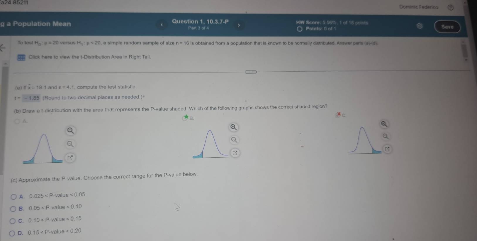 a24 85211 Dominic Federico
Question 1, 10.3.7-P HW Score: 5.56%, 1 of 18 points
Population Mean Points: 0 of 1 Save
Part 3 of 4
To test H_0:mu =20 versus H_1:mu <20</tex> , a simple random sample of size n=16 is obtained from a population that is known to be normally distributed. Answer parts (a)-(d).
Click here to view the t-Distribution Area in Right Tail.
(a) If overline x=18.1 and s=4.1 , compute the test statistic.
t=-1.85 (Round to two decimal places as needed.)
(b) Draw a t-distribution with the area that represents the P -value shaded. Which of the following graphs shows the correct shaded region?
B.
A.
(c) Approximate the P -value. Choose the correct range for the P -value below.
A. 0.025 value <0.05
B. 0.05 -value <0.10
C. 0.10 -value <0.15
D. 0.15 value <0.20