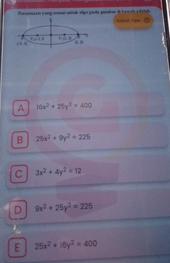 Persamaan yang sesuaí untuk elips pada gambar di bawah adalah
Sobat Tips
A F_2(-3,0) F_1(3,0) B *
(-5,0)
(5,0)
A 16x^2+25y^2=400
B 25x^2+9y^2=225
C 3x^2+4y^2=12
D 9x^2+25y^2=225
E 25x^2+16y^2=400