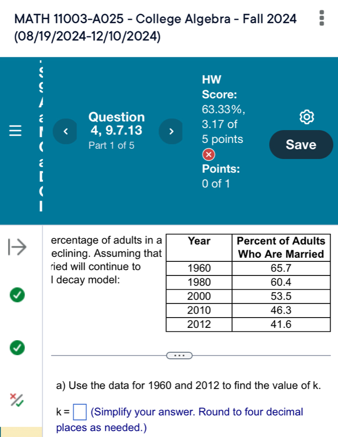 MATH 11003-A025 - College Algebra - Fall 2024 
(08/19/2024-12/10/2024) 
HW 
Score:
63.33%, 
Question 
4, 9.7.13
3.17 of 
5 points 
Part 1 of 5 Save 
× 
Points: 
0 of 1 
ercentage of adults in 
eclining. Assuming th 
ried will continue to 
I decay model: 
a) Use the data for 1960 and 2012 to find the value of k.
k=□ (Simplify your answer. Round to four decimal 
places as needed.)