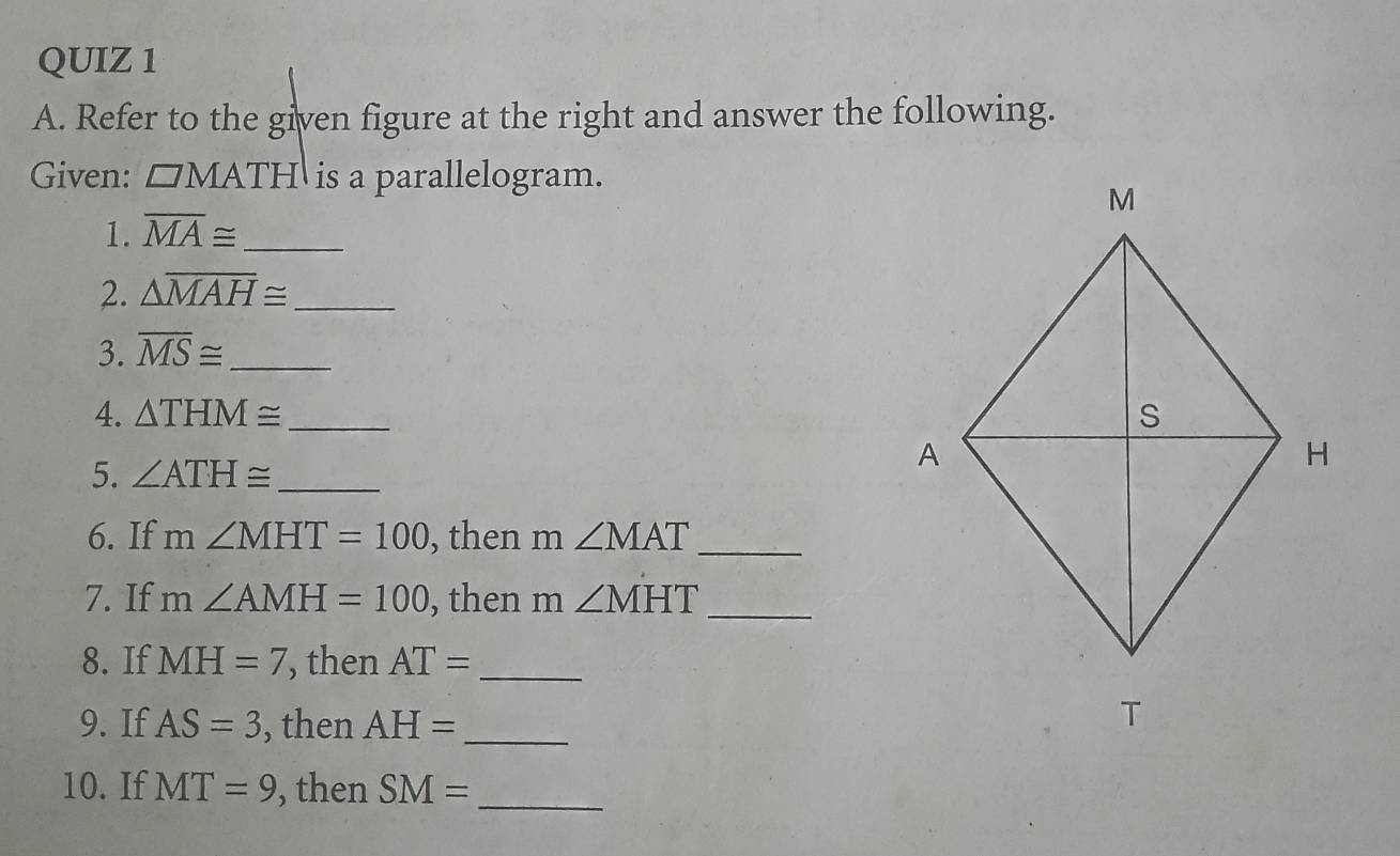 Refer to the given figure at the right and answer the following. 
Given: □ MATH is a parallelogram. 
1. overline MA≌ _ 
2. △ overline MAH≌ _ 
3. overline MS≌ _ 
4. △ THM≌ _ 
5. ∠ ATH≌ _ 
6. If m∠ MHT=100 , then m ∠ MAT _ 
7. If m∠ AMH=100 , then m ∠ MHT _ 
8. If MH=7 , then AT= _ 
9. If AS=3 , then AH= _ 
10. If MT=9 , then SM= _