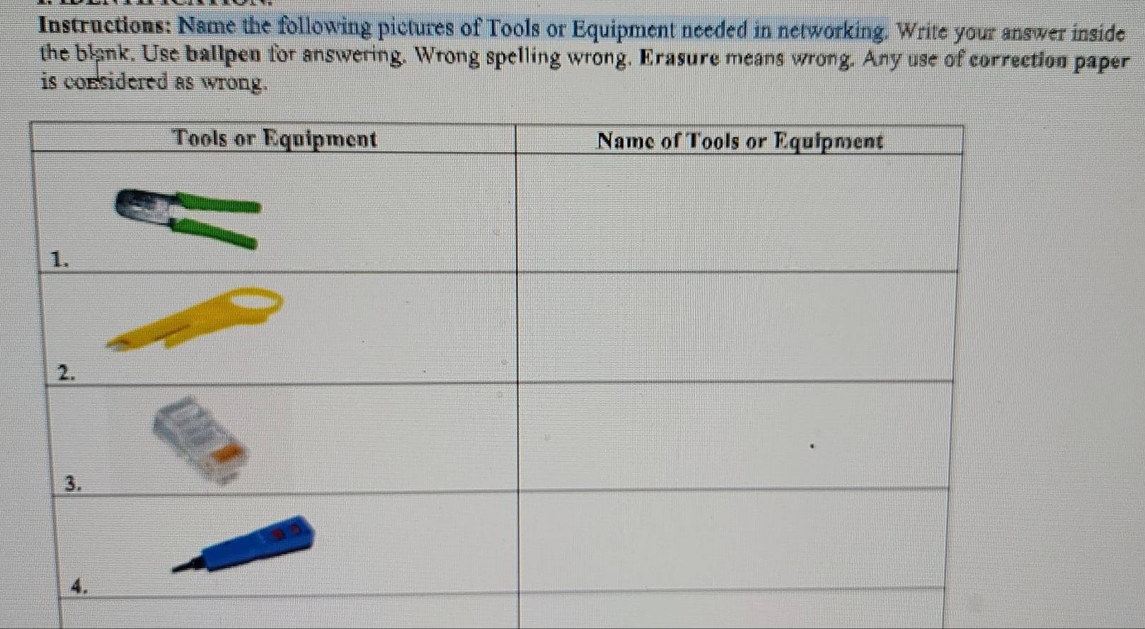 Instructions: Name the following pictures of Tools or Equipment needed in networking. Write your answer inside 
the blank. Use ballpen for answering. Wrong spelling wrong. Erasure means wrong. Any use of correction paper 
is considered as wrong.