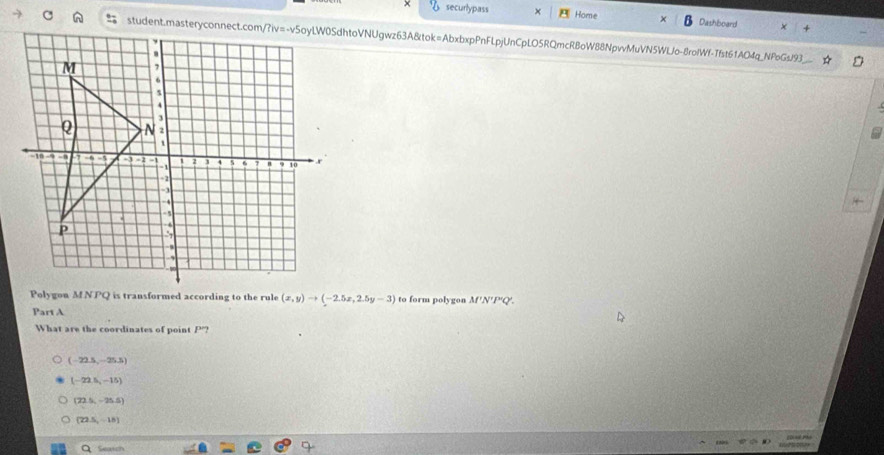 securlypass Home Dashboard
student.masteryconnect.com/?iv=-v5oyLW0SdhtoVNUgwz63A&tok=AbxbxpPnFLpjUnCpLO5RQmcRBoW88NpvvMuVN5WlJo-8rolWf-Tfst61AO4q_NFoGs/93_
Polygon M NPQ is transformed according to the rule (x,y)to (-2.5x,2.5y-3) to form polygon M'N''P'Q'. 
Part A
What are the coordinates of point P'?
(-22.5,-25.5)
(-22.5,-15)
(22.5,-25.5)
[22.5,-15]
Seatch