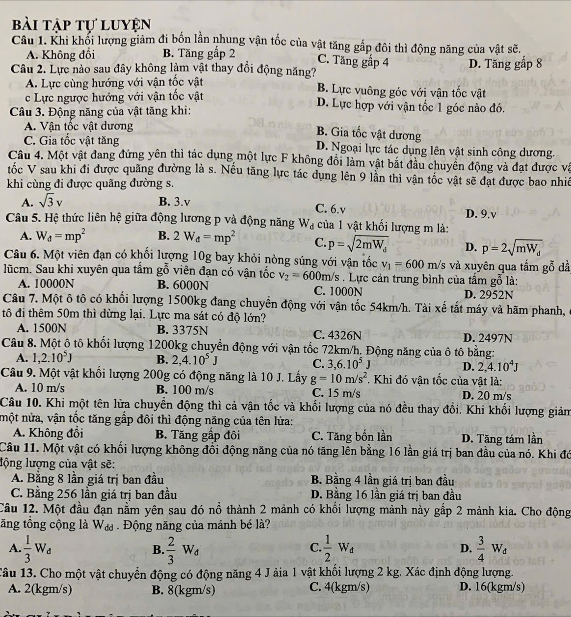 bài tập tự luyện
Câu 1. Khi khối lượng giảm đi bốn lần nhung vận tốc của vật tăng gấp đôi thì động năng của vật sẽ.
A. Không đổi B. Tăng gấp 2
C. Tăng gấp 4
Câu 2. Lực nào sau đây không làm vật thay đổi động năng? D. Tăng gấp 8
A. Lực cùng hướng với vận tốc vật B. Lực vuông góc với vận tốc vật
c Lực ngược hướng với vận tốc vật D. Lực hợp với vận tốc 1 góc nào đó.
Câu 3. Động năng của vật tăng khi:
A. Vận tốc vật dương
B. Gia tốc vật dương
C. Gia tốc vật tăng D. Ngoại lực tác dụng lên vật sinh công dương.
Câu 4. Một vật đang đứng yên thì tác dụng một lực F không đồi làm vật bắt đầu chuyển động và đạt được vậ
tốc V sau khi đi được quãng đường là s. Nếu tăng lực tác dụng lên 9 lần thì vận tốc vật sẽ đạt được bao nhiê
khi cùng đi được quãng đường s.
A. sqrt(3)v B. 3.v C. 6.v
D. 9.v
Câu 5. Hệ thức liên hệ giữa động lương p và động năng W_d của 1 vật khối lượng m là:
A. W_d=mp^2 B. 2W_d=mp^2
C. p=sqrt(2mW_d)
D. p=2sqrt(mW_d)
Câu 6. Một viên đạn có khối lượng 10g bay khỏi nòng súng với vận tốc v_1=600m/s và xuyên qua tấm gỗ dầ
lũcm. Sau khi xuyên qua tấm gỗ viên đạn có vận tốc v_2=600m/s. Lực cản trung bình của tấm gỗ là:
A. 10000N B. 6000N C. 1000N D. 2952N
Câu 7. Một ô tô có khối lượng 1500kg đang chuyền động với vận tốc 54km/h. Tài xế tắt máy và hãm phanh,
tô đi thêm 50m thì dừng lại. Lực ma sát có độ lớn?
A. 1500N B. 3375N C. 4326N D. 2497N
Câu 8. Một ô tô khối lượng  1200kg chuyển động với vận tốc 72km/h. Động năng của ô tô bằng:
A. 1,2.10^5J B. 2,4.10^5J
C. 3,6.10^5J D. 2,4.10^4J
Câu 9. Một vật khối lượng 200g có động năng là 10 J. Lấy g=10m/s^2 *. Khi đó vận tốc của vật là:
A. 10 m/s B. 100 m/s C. 15 m/s
D. 20 m/s
Câu 10. Khi một tên lửa chuyền động thì cả vận tốc và khối lượng của nó đều thay đổi. Khi khối lượng giảm
một nửa, vận tốc tăng gấp đôi thì động năng của tên lửa:
A. Không đổi B. Tăng gấp đôi C. Tăng bốn lần D. Tăng tám lần
Câu 11. Một vật có khối lượng không đổi động năng của nó tăng lên bằng 16 lần giá trị ban đầu của nó. Khi đó
lộng lượng của vật sẽ:
A. Bằng 8 lần giá trị ban đầu B. Bằng 4 lần giá trị ban đầu
C. Bằng 256 lần giá trị ban đầu D. Bằng 16 lần giá trị ban đầu
Câu 12. Một đầu đạn nằm yên sau đó nổ thành 2 mảnh có khối lượng mảnh này gấp 2 mảnh kia. Cho động
tăng tổng cộng là W_dd.  Động năng của mảnh bé là?
A.  1/3 W_d  2/3 W_d  1/2 W_d D.  3/4 W_d
B.
C.
Câu 13. Cho một vật chuyển động có động năng 4 J ảia 1 vật khổi lượng 2 kg. Xác định động lượng.
A. 2(kgm/s) B. 8(kgm/s) C. 4(kgm/s) D. 16(kgm/s)