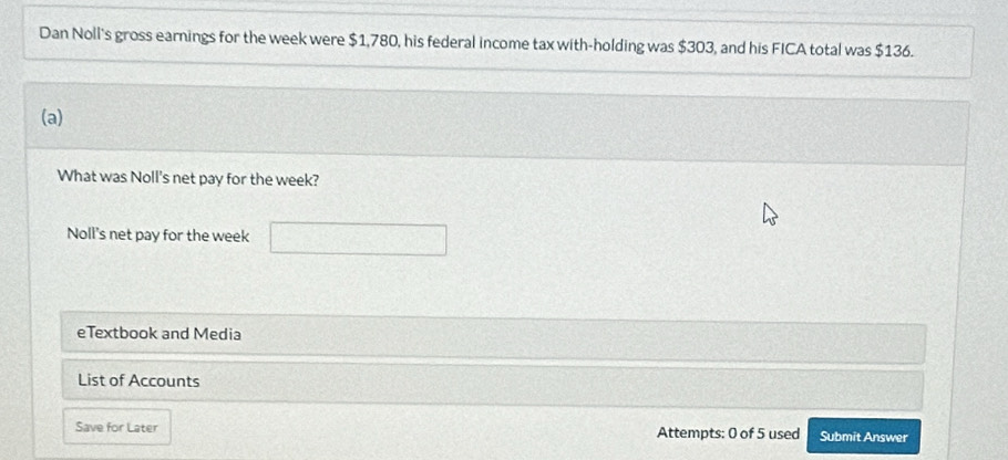 Dan Noll's gross earnings for the week were $1,780, his federal income tax with-holding was $303, and his FICA total was $136. 
(a) 
What was Noll's net pay for the week? 
Noll's net pay for the week
eTextbook and Media 
List of Accounts 
Save for Later Attempts: 0 of 5 used Submit Answer