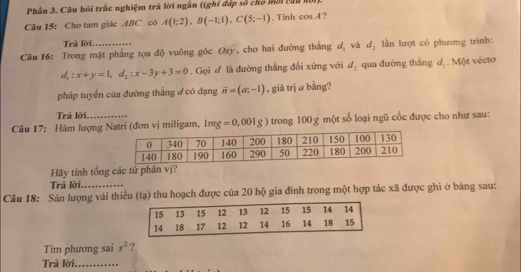 Phần 3. Câu hỏi trắc nghiệm trã lời ngắn ((ghi đáp số cho môi củu hội). 
Câu 15: Cho tam giác ABC có A(1;2), B(-1;1), C(5;-1). Tính cos A ? 
Trã lời. 
Câu 16: Trong mặt phẳng tọa độ vuông góc Oxy, cho hai đường thắng dị và d_2 lần lượt có phương trình:
d_1:x+y=1, d_2:x-3y+3=0. Gọi đ là đường thẳng đối xứng với d_2 qua đường thắng d_1. Một véctơ 
pháp tuyến của đường thẳng đ có dạng vector n=(a;-1) , giá trị a bằng? 
Trả lời, 
Câu 17: Hàm lượng Natri (đơn vị miligam, 1mg=0,001g) trong 100g một số loại ngũ cốc được cho như sau: 
Hãy tính tổng các tứ phân vị? 
Trả lời. 
Câu 18: Sản lượng vải thiều (tạ) thu hoạch được của 20 hộ gia đình trong một hợp tác xã được ghi ở bảng sau: 
Tìm phương sai s^2 ? 
Trả lời_