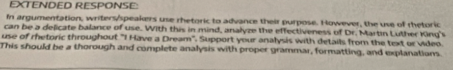 EXTENDED RESPONSE: 
In argumentation, writers/speakers use rhetoric to advance their purpose. However, the use of rhetoric 
can be a delicate balance of use. With this in mind, analyze the effectiveness of Dr. Martin Luther King's 
use of rhetoric throughout "I Have a Dream". Support your analysis with details from the text or Video. 
This should be a thorough and complete analysis with proper grammar, formatting, and explanations.