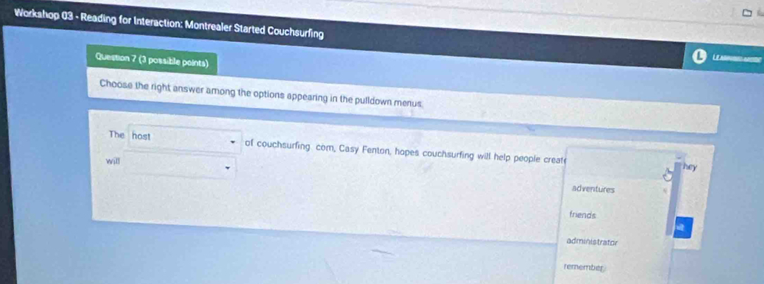 Workahop 03 - Reading for Interaction: Montrealer Started Couchsurfing
Question 7 (3 possible points)
LE A 
Choose the right answer among the options appearing in the pulldown menus
The host of couchsurfing com, Casy Fenton, hopes couchsurfing will help people creat
will
hey
adventures
friends
administrator
remember