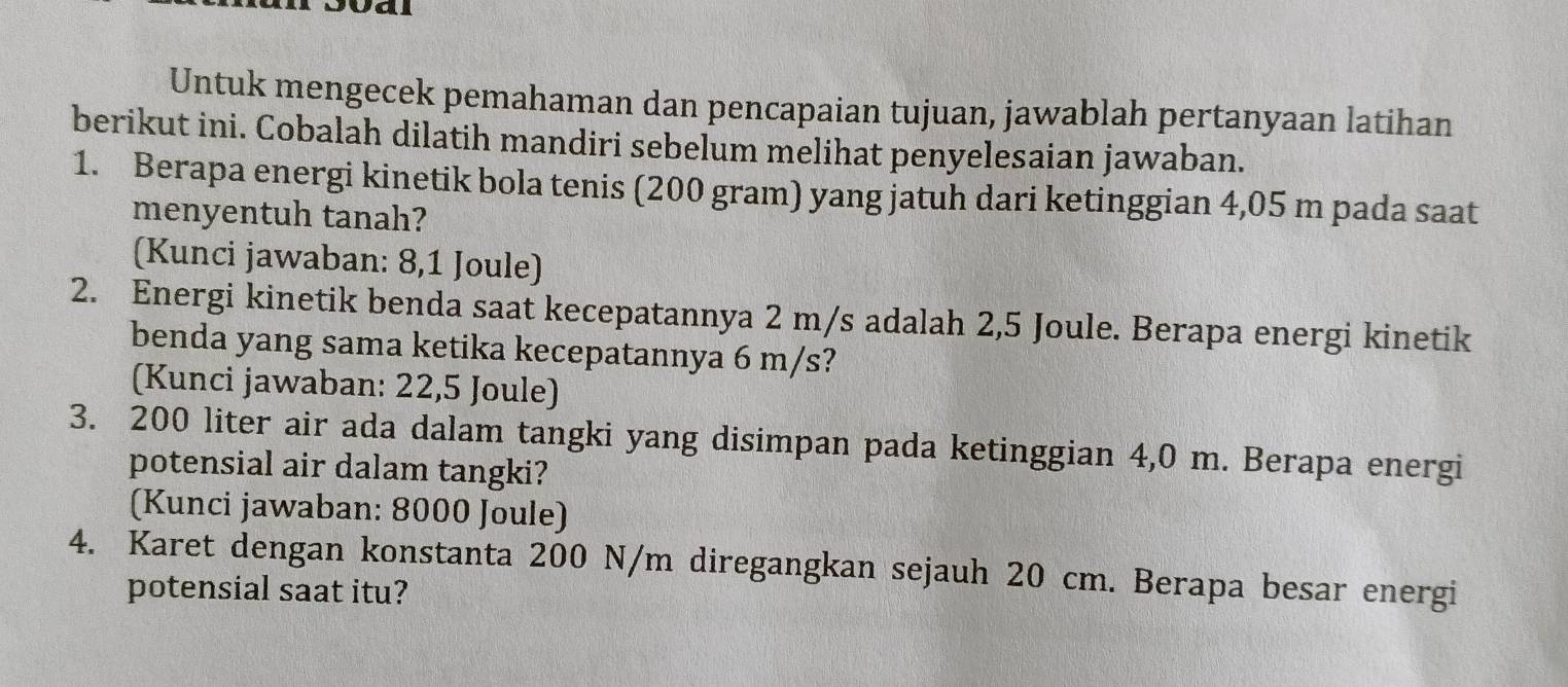 Val 
Untuk mengecek pemahaman dan pencapaian tujuan, jawablah pertanyaan latihan 
berikut ini. Cobalah dilatih mandiri sebelum melihat penyelesaian jawaban. 
1. Berapa energi kinetik bola tenis (200 gram) yang jatuh dari ketinggian 4,05 m pada saat 
menyentuh tanah? 
(Kunci jawaban: 8,1 Joule) 
2. Energi kinetik benda saat kecepatannya 2 m/s adalah 2,5 Joule. Berapa energi kinetik 
benda yang sama ketika kecepatannya 6 m/s? 
(Kunci jawaban: 22,5 Joule) 
3. 200 liter air ada dalam tangki yang disimpan pada ketinggian 4,0 m. Berapa energi 
potensial air dalam tangki? 
(Kunci jawaban: 8000 Joule) 
4. Karet dengan konstanta 200 N/m diregangkan sejauh 20 cm. Berapa besar energi 
potensial saat itu?