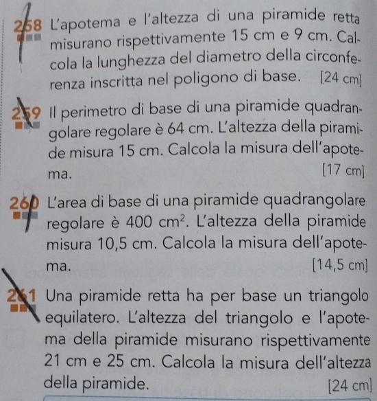 258 L'apotema e l'altezza di una piramide retta 
misurano rispettivamente 15 cm e 9 cm. Cal- 
cola la lunghezza del diametro della circonfe. 
renza inscritta nel poligono di base. [ 24 cm ] 
259 Il perimetro di base di una piramide quadran- 
golare regolare è 64 cm. L'altezza della pirami- 
de misura 15 cm. Calcola la misura dell’apote- 
ma. 
[ 17 cm ] 
260 Larea di base di una piramide quadrangolare 
regolare è 400cm^2. Laltezza della piramide 
misura 10,5 cm. Calcola la misura dell’apote- 
ma. [ 14,5 cm ] 
261 Una piramide retta ha per base un triangolo 
equilatero. L'altezza del triangolo e l'apote- 
ma della piramide misurano rispettivamente
21 cm e 25 cm. Calcola la misura dell'altezza 
della piramide. [ 24 cm ]