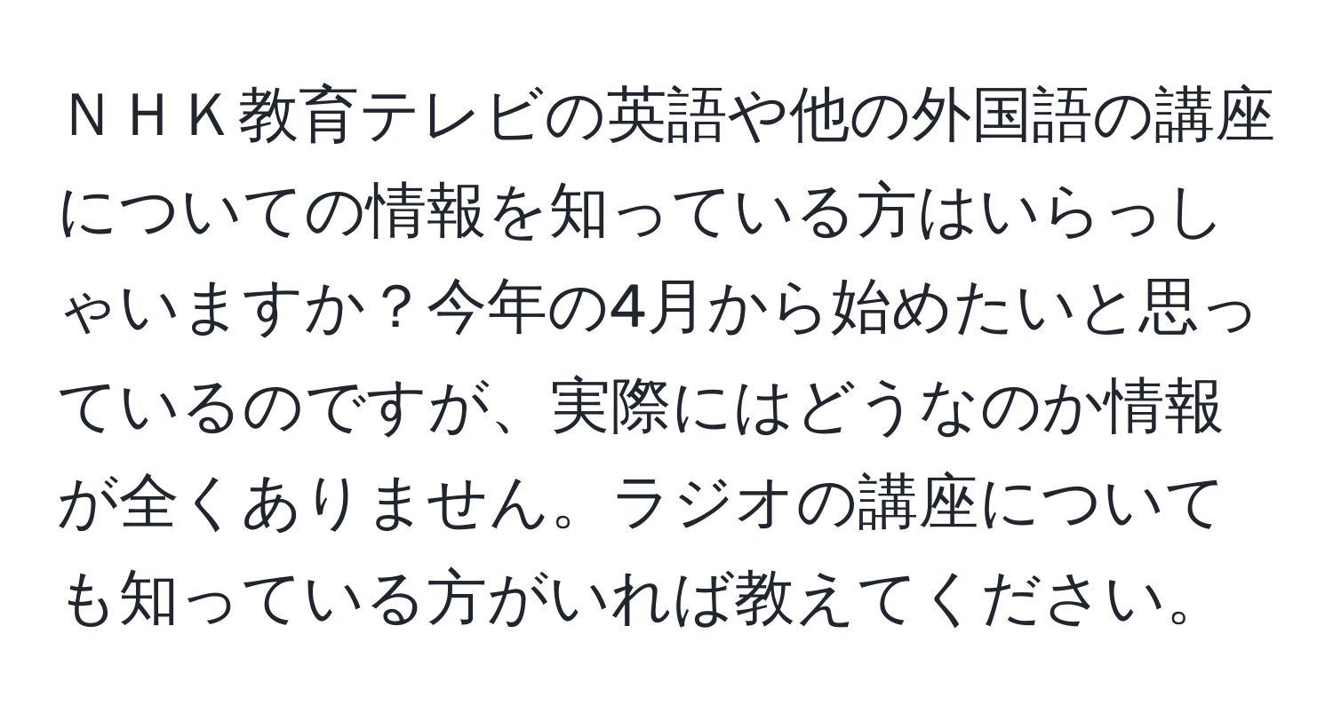 ＮＨＫ教育テレビの英語や他の外国語の講座についての情報を知っている方はいらっしゃいますか？今年の4月から始めたいと思っているのですが、実際にはどうなのか情報が全くありません。ラジオの講座についても知っている方がいれば教えてください。