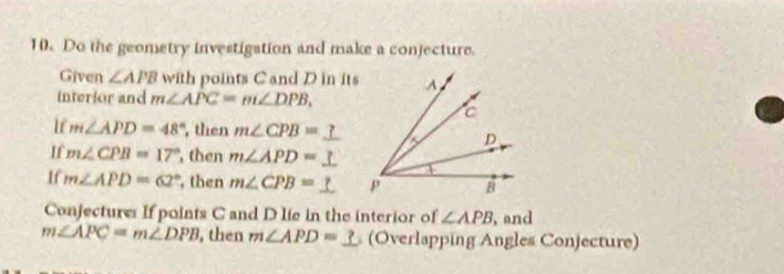 Do the geometry investigation and make a conjecture. 
Given ∠ APB with points C and D in its 
interior and m∠ APC=m∠ DPB, 
If m∠ APD=48° , then m∠ CPB=
If m∠ CPB=17° , then m∠ APD=
If m∠ APD=62° , then m∠ CPB=
Conjecture If points C and D lie in the interior of ∠ APB , and
m∠ APC=m∠ DPB , then m∠ APD=_ ? (Overlapping Angles Conjecture)