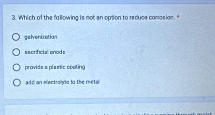 Which of the following is not an option to reduce corrosion. *
galvanization
sacrificial anode
provide a plastic coating
add an electrolyte to the metal