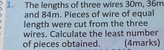 The lengths of three wires 30m, 36m
and 84m. Pieces of wire of equal 
length were cut from the three 
wires. Calculate the least number 
of pieces obtained. (4marks)