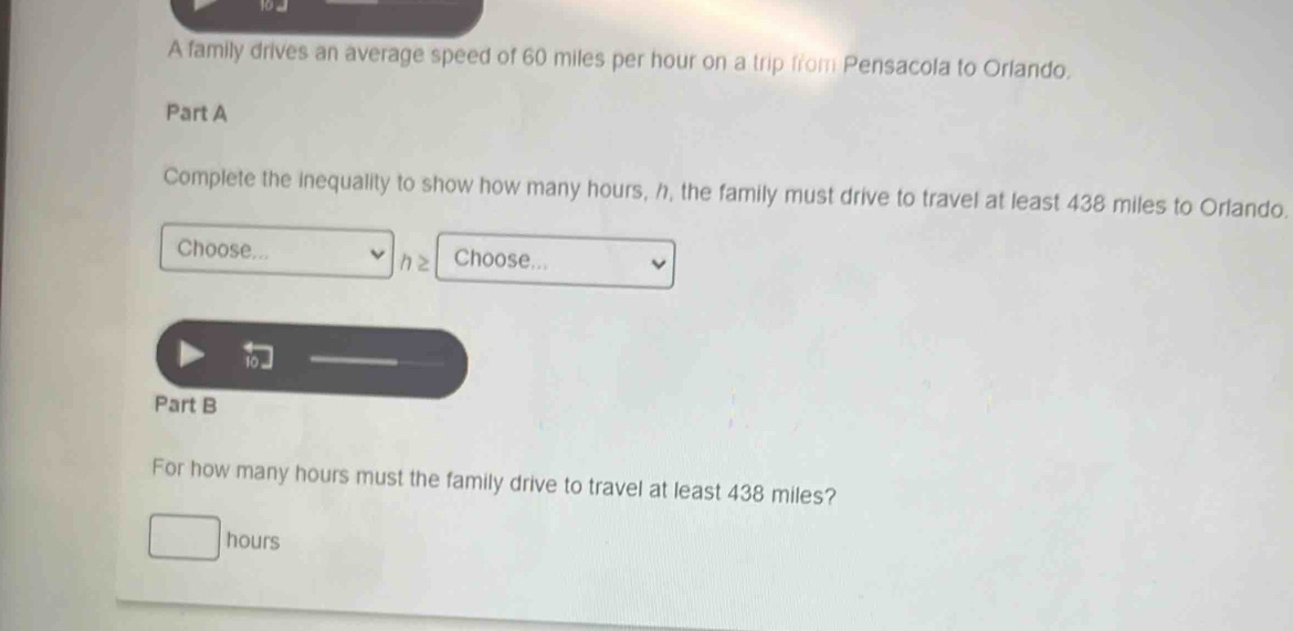 A family drives an average speed of 60 miles per hour on a trip from Pensacola to Orlando.
Part A
Complete the inequality to show how many hours, h, the family must drive to travel at least 438 miles to Orlando.
Choose... Choose...
h≥
Part B
For how many hours must the family drive to travel at least 438 miles?
hours