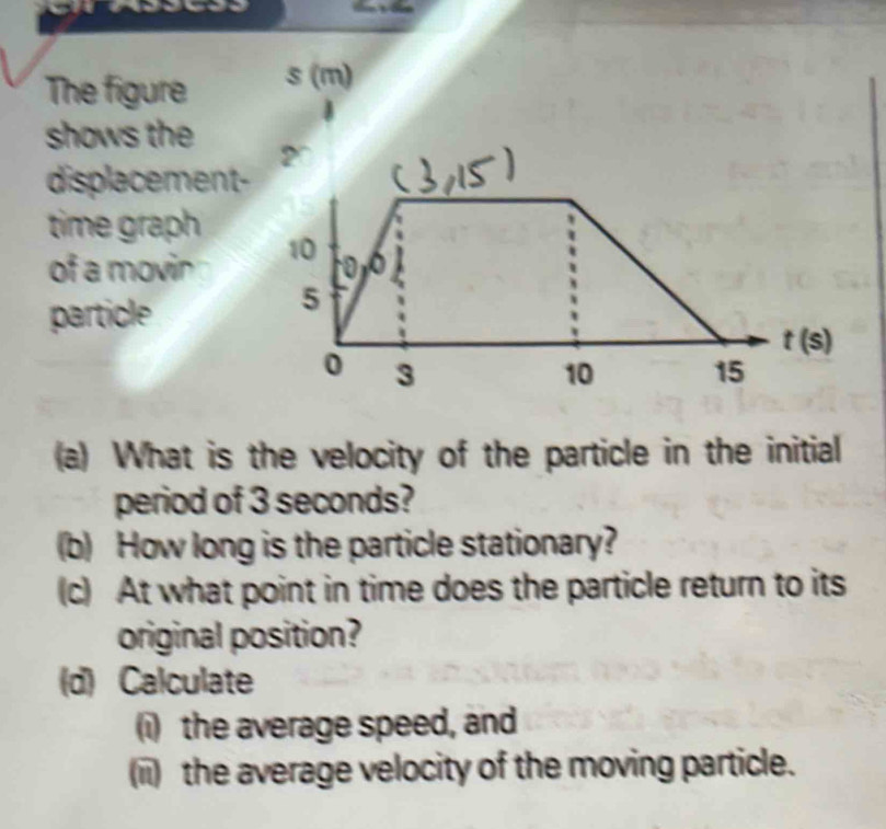 The figure
shows the
displacement-
time graph
of a movin
particle
(a) What is the velocity of the particle in the initial
period of 3 seconds?
(b) How long is the particle stationary?
(c) At what point in time does the particle return to its
original position?
(d) Calculate
(i) the average speed, and
(ii) the average velocity of the moving particle.