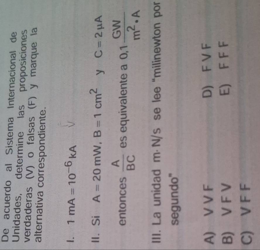 De acuerdo al Sistema Internacional de
Unidades, determine las proposiciones
verdaderas (V) o falsas (F) y marque la
alternativa correspondiente.
1. 1mA=10^(-6)kA
II. Si A=20mW, B=1cm^2 y C=2mu A
entonces  A/BC  es equivalente a 0,1 GW/m^2· A 
III. La unidad m⋅ N/s se lee “milinewton por
segundo"
A) V V F D) F V F
B) V F V E) F F F
C) V F F