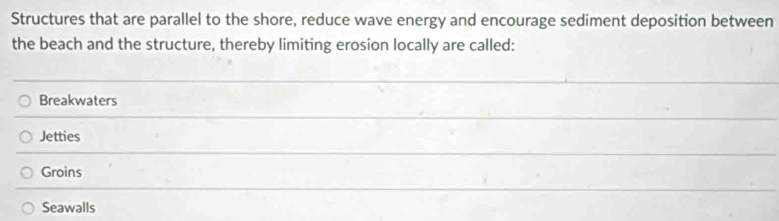 Structures that are parallel to the shore, reduce wave energy and encourage sediment deposition between
the beach and the structure, thereby limiting erosion locally are called:
Breakwaters
Jetties
Groins
Seawalls