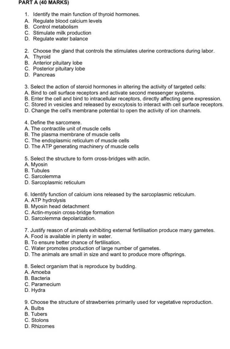 Identify the main function of thyroid hormones.
A. Regulate blood calcium levels
B. Control metabolism
C. Stimulate milk production
D. Regulate water balance
2. Choose the gland that controls the stimulates uterine contractions during labor.
A. Thyroid
B. Anterior pituitary lobe
C. Posterior pituitary lobe
D. Pancreas
3. Select the action of steroid hormones in altering the activity of targeted cells:
A. Bind to cell surface receptors and activate second messenger systems.
B. Enter the cell and bind to intracellular receptors, directly affecting gene expression.
C. Stored in vesicles and released by exocytosis to interact with cell surface receptors.
D. Change the cell's membrane potential to open the activity of ion channels.
4. Define the sarcomere.
A. The contractile unit of muscle cells
B. The plasma membrane of muscle cells
C. The endoplasmic reticulum of muscle cells
D. The ATP generating machinery of muscle cells
5. Select the structure to form cross-bridges with actin.
A. Myosin
B. Tubules
C. Sarcolemma
D. Sarcoplasmic reticulum
6. Identify function of calcium ions released by the sarcoplasmic reticulum.
A. ATP hydrolysis
B. Myosin head detachment
C. Actin-myosin cross-bridge formation
D. Sarcolemma depolarization.
7. Justify reason of animals exhibiting external fertilisation produce many gametes.
A. Food is available in plenty in water.
B. To ensure better chance of fertilisation.
C. Water promotes production of large number of gametes.
D. The animals are small in size and want to produce more offsprings.
8. Select organism that is reproduce by budding.
A. Amoeba
B. Bacteria
C. Paramecium
D. Hydra
9. Choose the structure of strawberries primarily used for vegetative reproduction.
A. Bulbs
B. Tubers
C. Stolons
D. Rhizomes