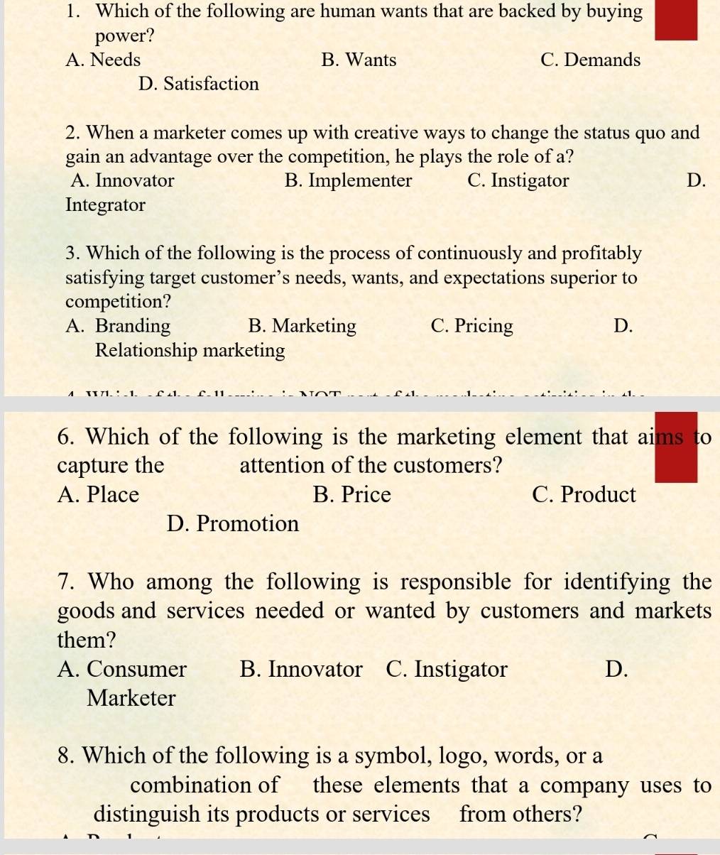 Which of the following are human wants that are backed by buying
power?
A. Needs B. Wants C. Demands
D. Satisfaction
2. When a marketer comes up with creative ways to change the status quo and
gain an advantage over the competition, he plays the role of a?
A. Innovator B. Implementer C. Instigator D.
Integrator
3. Which of the following is the process of continuously and profitably
satisfying target customer’s needs, wants, and expectations superior to
competition?
A. Branding B. Marketing C. Pricing D.
Relationship marketing
6. Which of the following is the marketing element that aims to
capture the attention of the customers?
A. Place B. Price C. Product
D. Promotion
7. Who among the following is responsible for identifying the
goods and services needed or wanted by customers and markets
them?
A. Consumer B. Innovator C. Instigator D.
Marketer
8. Which of the following is a symbol, logo, words, or a
combination of these elements that a company uses to
distinguish its products or services from others?