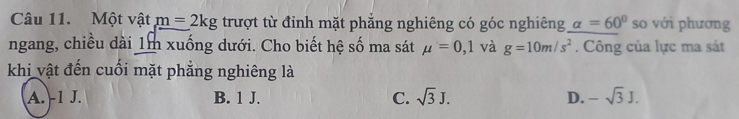 Một vật m=2kg trượt từ đỉnh mặt phẳng nghiêng có góc nghiêng alpha =60° so với phương
ngang, chiều dài 1m xuống dưới. Cho biết hệ số ma sát mu =0,1 và g=10m/s^2. Công của lực ma sát
khi vật đến cuối mặt phẳng nghiêng là
A. -1 J. B. 1 J. C. sqrt(3)J. D. -sqrt(3)J.