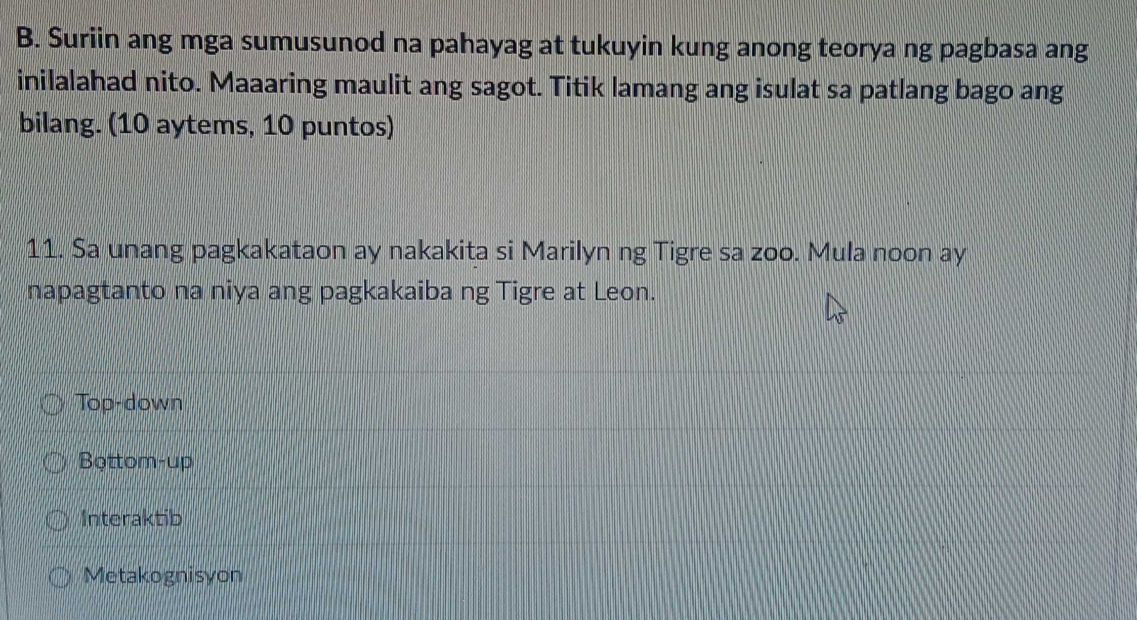 Suriin ang mga sumusunod na pahayag at tukuyin kung anong teorya ng pagbasa ang
inilalahad nito. Maaaring maulit ang sagot. Titik lamang ang isulat sa patlang bago ang
bilang. (10 aytems, 10 puntos)
11. Sa unang pagkakataon ay nakakita si Marilyn ng Tigre sa zoo. Mula noon ay
napagtanto na niya ang pagkakaiba ng Tigre at Leon.
Top-down
Bottom-up
Interaktib
Metakognisyon