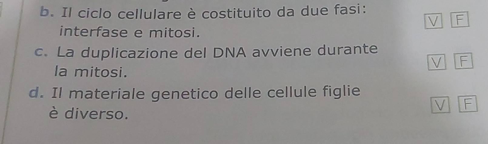 Il ciclo cellulare è costituito da due fasi: 
V F 
interfase e mitosi. 
c. La duplicazione del DNA avviene durante 
V F 
la mitosi. 
d. Il materiale genetico delle cellule figlie 
è diverso. 
V F