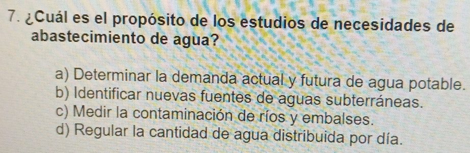 ¿Cuál es el propósito de los estudios de necesidades de
abastecimiento de agua?
a) Determinar la demanda actual y futura de agua potable.
b) Identificar nuevas fuentes de aguas subterráneas.
c) Medir la contaminación de ríos y embalses.
d) Regular la cantidad de agua distribuida por día.