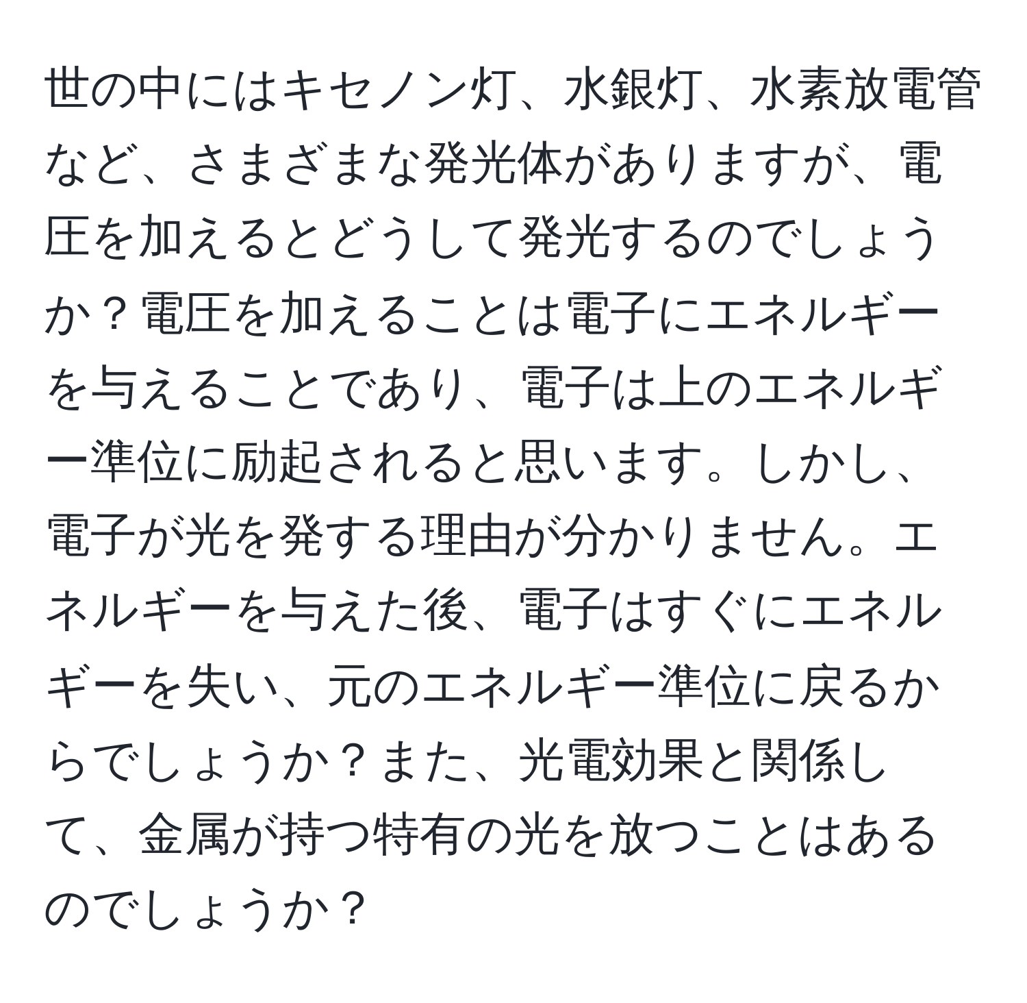 世の中にはキセノン灯、水銀灯、水素放電管など、さまざまな発光体がありますが、電圧を加えるとどうして発光するのでしょうか？電圧を加えることは電子にエネルギーを与えることであり、電子は上のエネルギー準位に励起されると思います。しかし、電子が光を発する理由が分かりません。エネルギーを与えた後、電子はすぐにエネルギーを失い、元のエネルギー準位に戻るからでしょうか？また、光電効果と関係して、金属が持つ特有の光を放つことはあるのでしょうか？