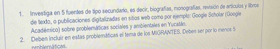 Investiga en 5 fuentes de tipo secundario, es decir, biografías, monografías, revisión de artículos y libros 
de texto, o publicaciones digitalizadas en sitios web como por ejemplo: Google Scholar (Google 
Académico) sobre problemáticas sociales y ambientales en Yucatán. 
2. Deben incluir en estas problemáticas el tema de los MIGRANTES. Deben ser por lo menos 5
problemáticas.