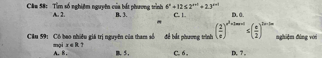 Tìm số nghiêm nguyên của bất phương trình 6^x+12≤ 2^(x+1)+2.3^(x+1)
A. 2. B. 3. C. 1. D. 0.
m
Câu 59: Có bao nhiêu giá trị nguyên của tham số để bất phương trình ( 2/e )^x^2+2mx+1≤ ( e/2 )^2x-3m nghiệm đúng với
mọi xepsilon R ?
A. 8. B. 5. C. 6. D. 7.