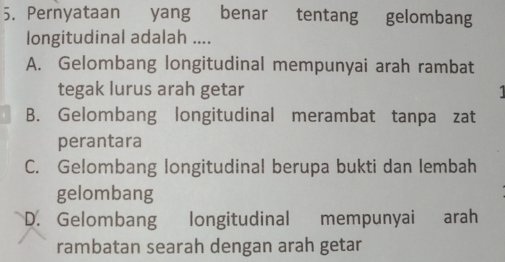 Pernyataan yang benar tentang gelombang
longitudinal adalah ....
A. Gelombang longitudinal mempunyai arah rambat
tegak lurus arah getar
B. Gelombang longitudinal merambat tanpa zat
perantara
C. Gelombang longitudinal berupa bukti dan lembah
gelombang
D. Gelombang longitudinal mempunyai arah
rambatan searah dengan arah getar