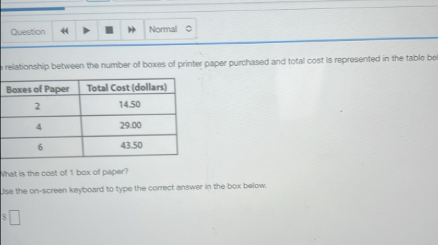 Question Normal 
e relationship between the number of boxes of printer paper purchased and total cost is represented in the table be 
What is the cost of 1 box of paper? 
Use the on-screen keyboard to type the correct answer in the box below.