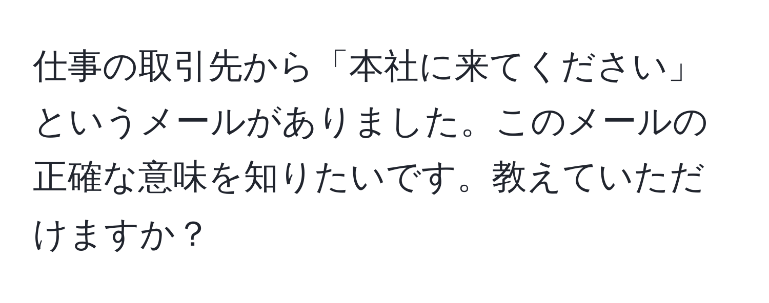 仕事の取引先から「本社に来てください」というメールがありました。このメールの正確な意味を知りたいです。教えていただけますか？