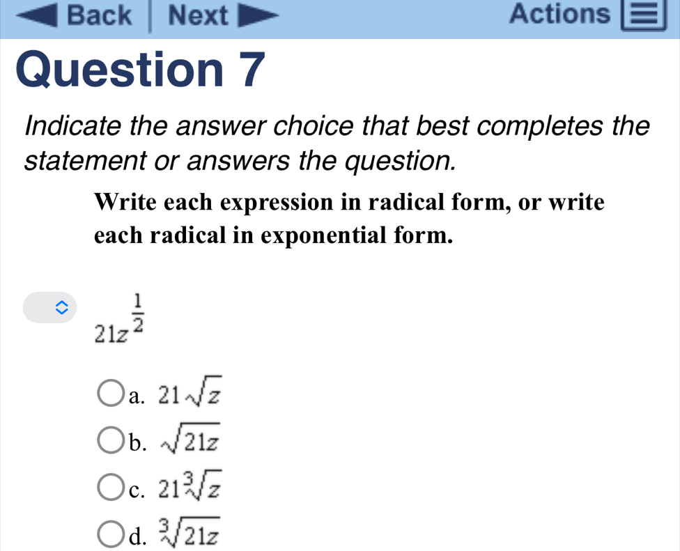 Back Next Actions
Question 7
Indicate the answer choice that best completes the
statement or answers the question.
Write each expression in radical form, or write
each radical in exponential form.
21z^(frac 1)2
a. 21sqrt(z)
b. sqrt(21z)
c. 21sqrt[3](z)
d. sqrt[3](21z)