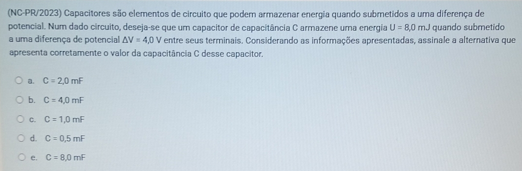 (NC-PR/2023) Capacitores são elementos de circuito que podem armazenar energia quando submetidos a uma diferença de
potencial. Num dado circuito, deseja-se que um capacitor de capacitância C armazene uma energia U=8,0mJ quando submetido
a uma diferença de potencial △ V=4,0V entre seus terminais. Considerando as informações apresentadas, assinale a alternativa que
apresenta corretamente o valor da capacitância C desse capacitor.
a. C=2,0mF
b. C=4,0mF
C. C=1,0mF
d. C=0,5mF
e. C=8,0mF