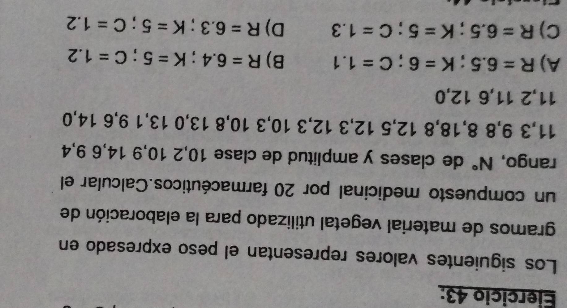 Los siguientes valores representan el peso expresado en
gramos de material vegetal utilizado para la elaboración de
un compuesto medicinal por 20 farmacéuticos.Calcular el
rango, N° de clases y amplitud de clase 10, 2 10, 9 14, 6 9, 4
11, 3 9, 8 8, 18, 8 12, 5 12, 3 12, 3 10, 3 10, 8 13, 0 13, 1 9, 6 14, 0
11, 2 11, 6 12, 0
A) R=6.5; K=6; C=1.1
B) R=6.4; K=5; C=1.2
C) R=6.5; K=5; C=1.3 D) R=6.3; K=5; C=1.2