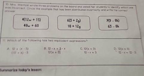 Mrs. Wentzel wrote three problems on the board and asked her students to identify which one
was incorrect. Circle the example that has been distributed incorrectly and write the correct
answer
4(12w+15) 6(3+2g) 7(9-8k)
48w+60 18+12g 63-8k
1 Which of the following has two equivalent expressions?
A 12+(x+3) B. 12· x+3· x C. 12(x+3) D. 2(x+3)
(12+x)· 3 12(x+3) 12· x+3 12-x=12-3
Summarize today's lesson: