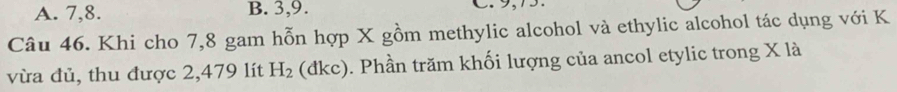 A. 7, 8. B. 3, 9. C. 9, 15.
Câu 46. Khi cho 7,8 gam hỗn hợp X gồm methylic alcohol và ethylic alcohol tác dụng với K
vừa đủ, thu được 2,479 lít H_2 (dkc). Phần trăm khối lượng của ancol etylic trong X là