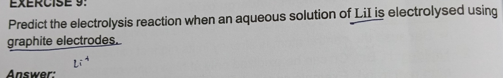 Predict the electrolysis reaction when an aqueous solution of LiI is electrolysed using 
graphite electrodes. 
Answer: