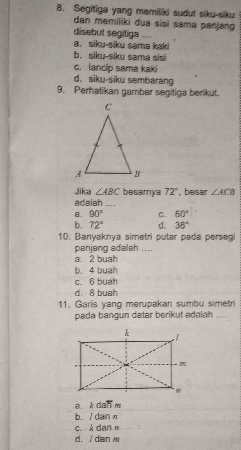 Segitiga yang memiliki sudut siku-siku
dan memiliki dua sisi sama panjang
disebut segitiga ....
a. siku-siku sama kaki
b. siku-siku sama sisi
c. lancip sama kaki
d. siku-siku sembarang
9. Perhatikan gambar segitiga berikut.
Jika ∠ ABC besamya 72° , besar ∠ ACB
adalah ....
a. 90° C. 60°
b. 72° d. 36°
10. Banyaknya simetri putar pada persegi
panjang adalah ....
a. 2 buah
b. 4 buah
c. 6 buah
d. 8 buah
11. Garis yang merupakan sumbu simetri
pada bangun datar berikut adalah ....
a. k dan m
b. I dan n
c. k dan n
d./ dan m