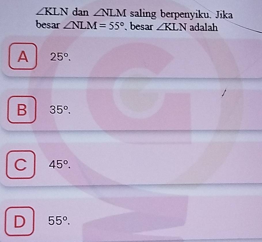 ∠ KLN dan ∠ NLM saling berpenyiku. Jika
besar ∠ NLM=55° besar ∠ KLN adalah
A 25°.
B 35°.
C 45°.
D 55°.