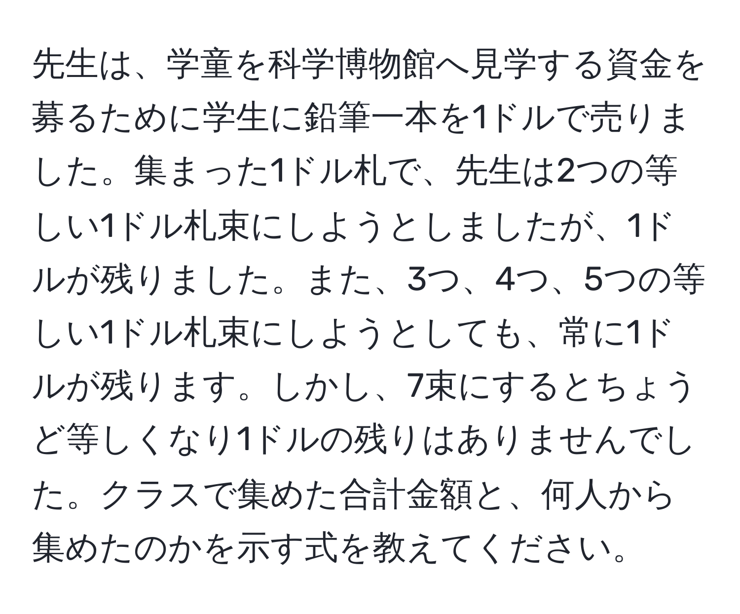 先生は、学童を科学博物館へ見学する資金を募るために学生に鉛筆一本を1ドルで売りました。集まった1ドル札で、先生は2つの等しい1ドル札束にしようとしましたが、1ドルが残りました。また、3つ、4つ、5つの等しい1ドル札束にしようとしても、常に1ドルが残ります。しかし、7束にするとちょうど等しくなり1ドルの残りはありませんでした。クラスで集めた合計金額と、何人から集めたのかを示す式を教えてください。