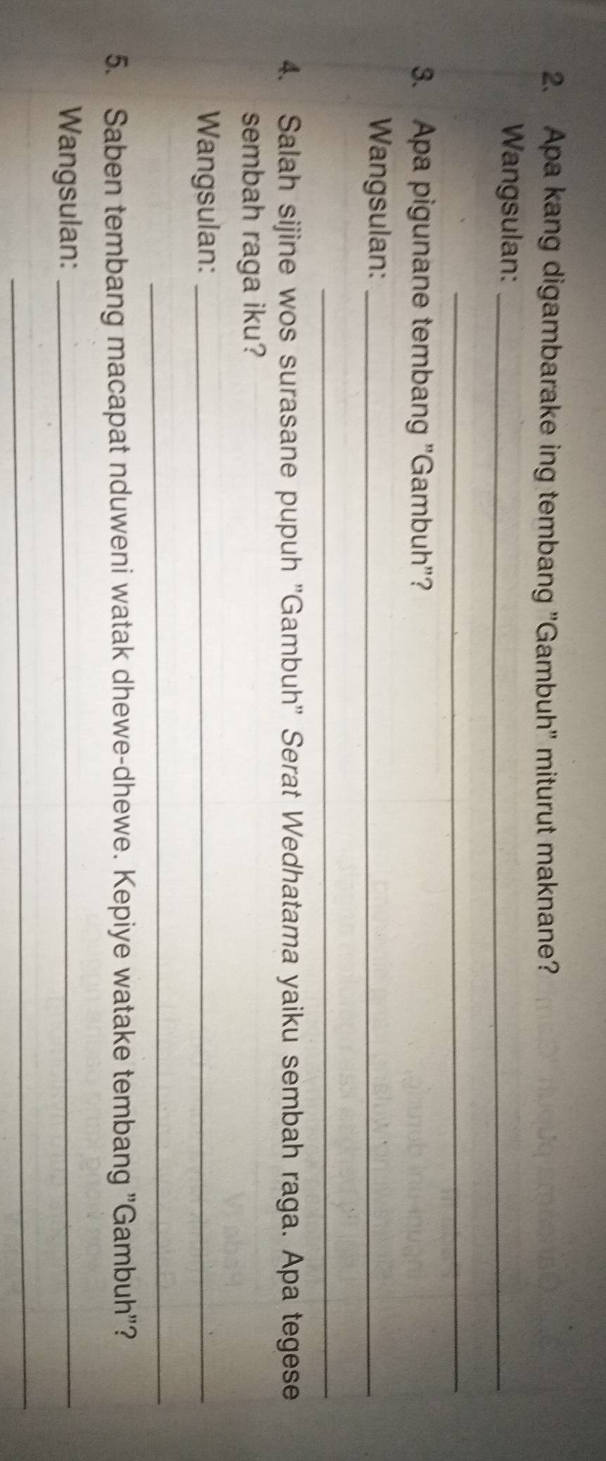 Apa kang digambarake ing tembang 'Gambuh' miturut maknane? 
Wangsulan:_ 
_ 
3. Apa pigunane tembang "Gambuh"? 
Wangsulan:_ 
_ 
4. Salah sijine wos surasane pupuh ''Gambuh'' Serat Wedhatama yaiku sembah raga. Apa tegese 
sembah raga iku? 
Wangsulan:_ 
_ 
5. Saben tembang macapat nduweni watak dhewe-dhewe. Kepiye watake tembang "Gambuh"? 
Wangsulan:_ 
_