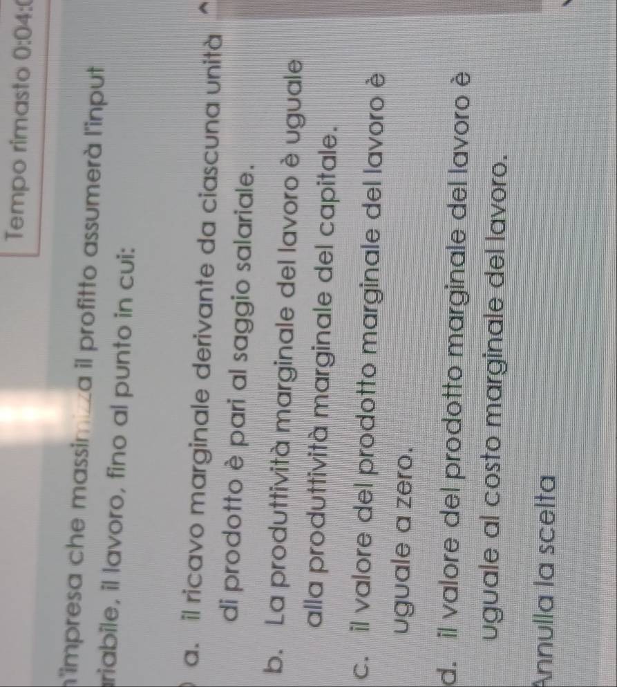 Tempo rimasto 0:0 4:(
n'impresa che massimiza il profitto assumerà l'input
riabile, il lavoro, fino al punto in cui:
a. il ricavo marginale derivante da ciascuna unità
di prodotto è pari al saggio salariale.
b. La produttività marginale del lavoro è uguale
alla produttività marginale del capitale.
c. il valore del prodotto marginale del lavoro è
uguale a zero.
d. il valore del prodotto marginale del lavoro è
uguale al costo marginale del lavoro.
Annulla la scelta