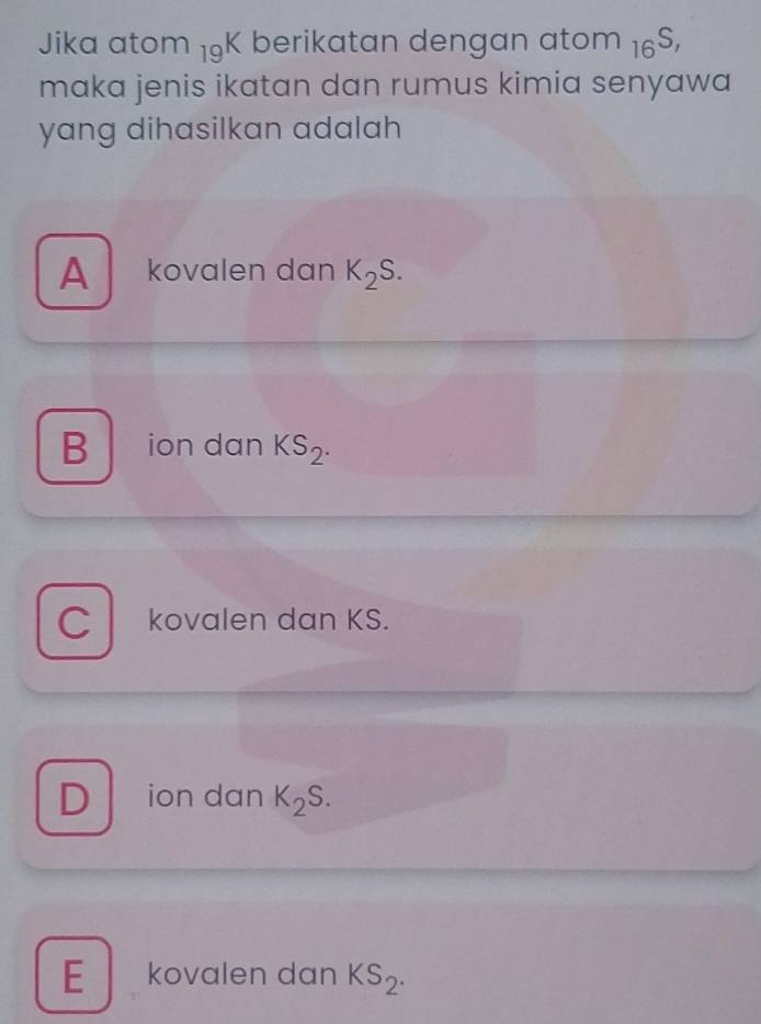 Jika ator n 19K berikatan dengan atom 16^(S,)
maka jenis ikatan dan rumus kimia senyawa 
yang dihasilkan adalah
A kovalen dan K_2S.
B ion dan KS_2.
C kovalen dan KS.
D ion dan K_2S.
E kovalen dan KS_2.