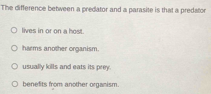 The difference between a predator and a parasite is that a predator
lives in or on a host.
harms another organism.
usually kills and eats its prey.
benefits from another organism.