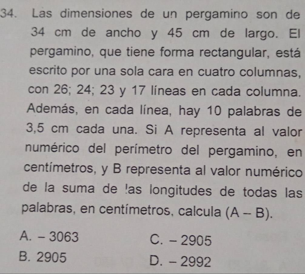 Las dimensiones de un pergamino son de
34 cm de ancho y 45 cm de largo. El
pergamino, que tiene forma rectangular, está
escrito por una sola cara en cuatro columnas,
con 26; 24; 23 y 17 líneas en cada columna.
Además, en cada línea, hay 10 palabras de
3,5 cm cada una. Si A representa al valor
numérico del perímetro del pergamino, en
centímetros, y B representa al valor numérico
de la suma de !as longitudes de todas las
palabras, en centímetros, calcula (A-B).
A. - 3063 C. - 2905
B. 2905 D. - 2992