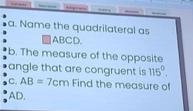 Cortarts Descrption Riografas Mier e 
a. Name the quadrilateral as
□ ABCD
b. The measure of the opposite 
angle that are congruent is 115^0. 
C. AB=7cm Find the measure of
AD.