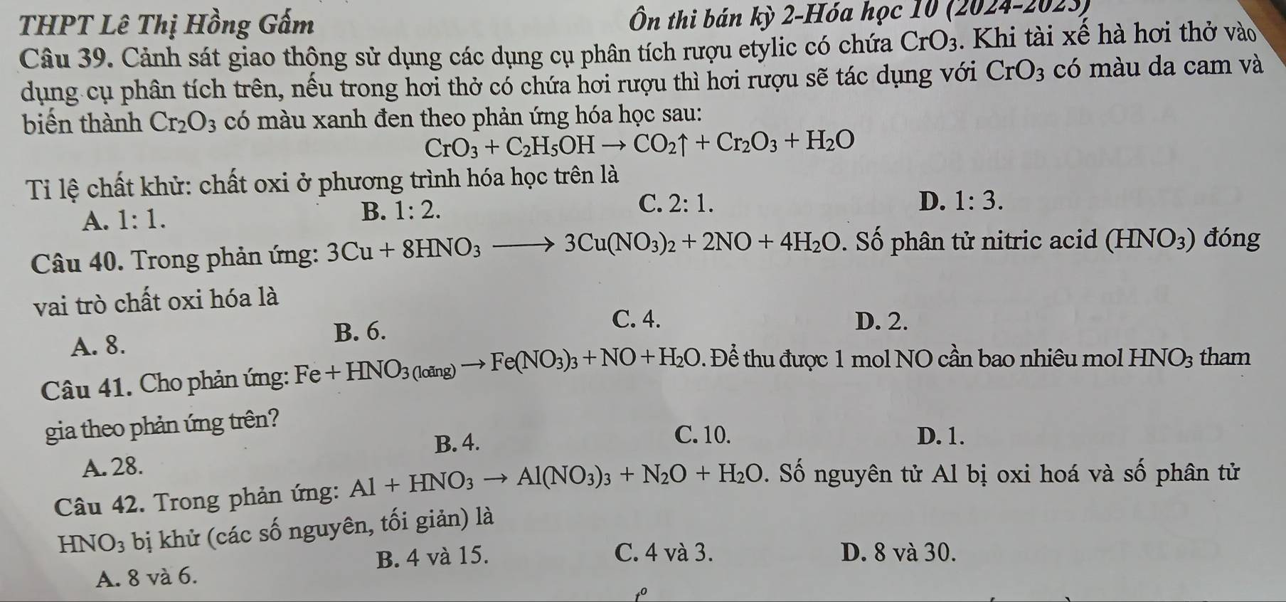 THPT Lê Thị Hồng Gấm Ôn thi bán kỳ 2-Hóa học 10 (2024-202.
Câu 39. Cảnh sát giao thộng sử dụng các dụng cụ phân tích rượu etylic có chứa CrO_3. Khi tài xế hà hơi thở vào
dụng cụ phân tích trên, nếu trong hơi thở có chứa hơi rượu thì hơi rượu sẽ tác dụng với CrO_3 có màu da cam và
biến thành Cr_2O_3 có màu xanh đen theo phản ứng hóa học sau:
CrO_3+C_2H_5OHto CO_2uparrow +Cr_2O_3+H_2O
Ti lệ chất khử: chất oxi ở phương trình hóa học trên là
A. 1:1. B. 1:2. C. 2:1.
D. 1:3.
Câu 40. Trong phản ứng: 3Cu+8HNO_3to 3Cu(NO_3)_2+2NO+4H_2O Số  phân tử nitric acid (HNO_3) đóng
vai trò chất oxi hóa là
C. 4. D. 2.
A. 8.
B. 6.
Câu 41. Cho phản ứng: Fe+HNO_3(loing)to Fe(NO_3)_3+NO+H_2O. Để thu được 1 mol NO cần bao nhiêu mol HNO_3 tham
gia theo phản ứng trên?
C. 10.
B. 4. D. 1.
A. 28.
Câu 42. Trong phản ứng: Al+HNO_3to Al(NO_3)_3+N_2O+H_2O. Số nguyên tử Al bị oxi hoá và số phân tử
HNO₃ bị khử (các số nguyên, tối giản) là
B. 4 và 15. C. 4 và 3. D. 8 và 30.
A. 8 và 6.
to